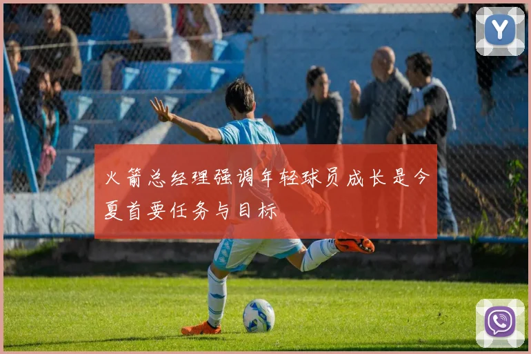 火箭总经理强调年轻球员成长是今夏首要任务与目标