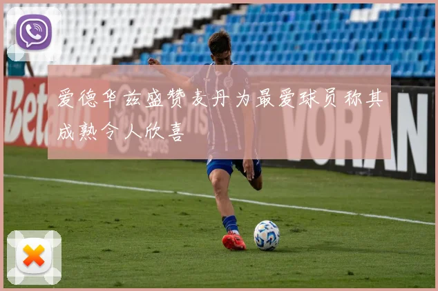 爱德华兹盛赞麦丹为最爱球员称其成熟令人欣喜