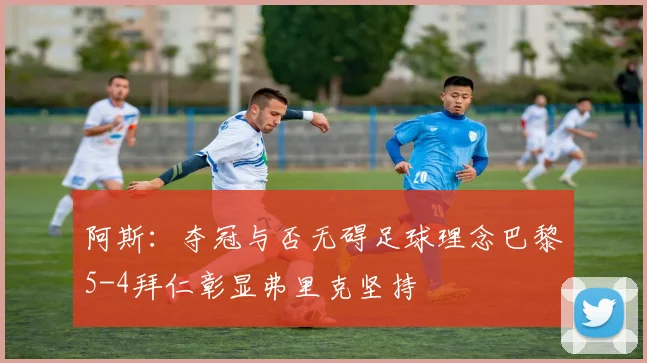 阿斯：夺冠与否无碍足球理念巴黎5-4拜仁彰显弗里克坚持