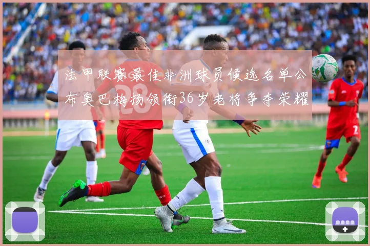 法甲联赛最佳非洲球员候选名单公布奥巴梅扬领衔36岁老将争夺荣耀