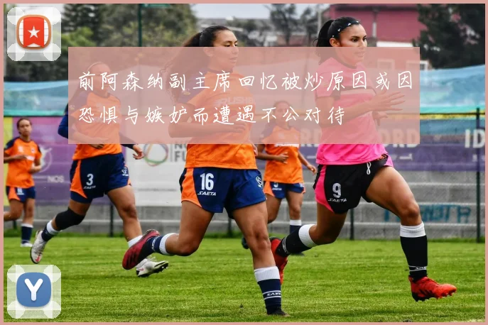 前阿森纳副主席回忆被炒原因或因恐惧与嫉妒而遭遇不公对待