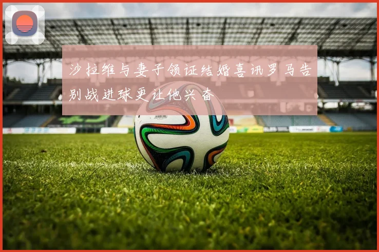 沙拉维与妻子领证结婚喜讯罗马告别战进球更让他兴奋