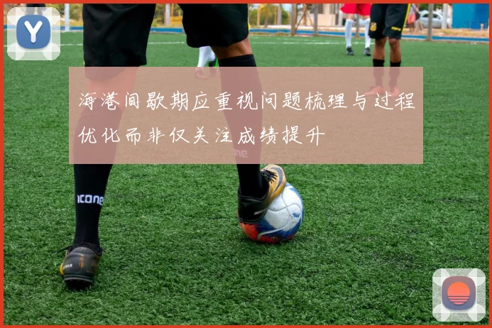 海港间歇期应重视问题梳理与过程优化而非仅关注成绩提升
