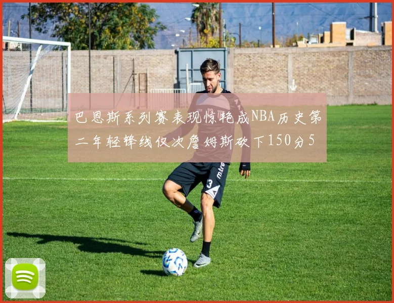 巴恩斯系列赛表现惊艳成NBA历史第二年轻锋线仅次詹姆斯砍下150分50助