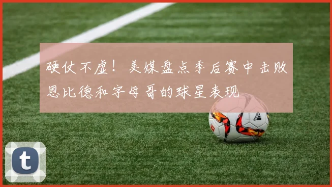 硬仗不虚！美媒盘点季后赛中击败恩比德和字母哥的球星表现