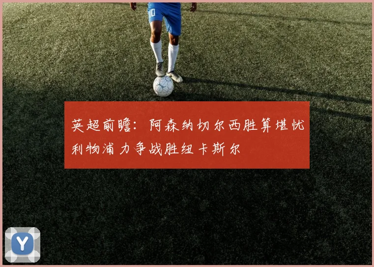 英超前瞻：阿森纳切尔西胜算堪忧利物浦力争战胜纽卡斯尔