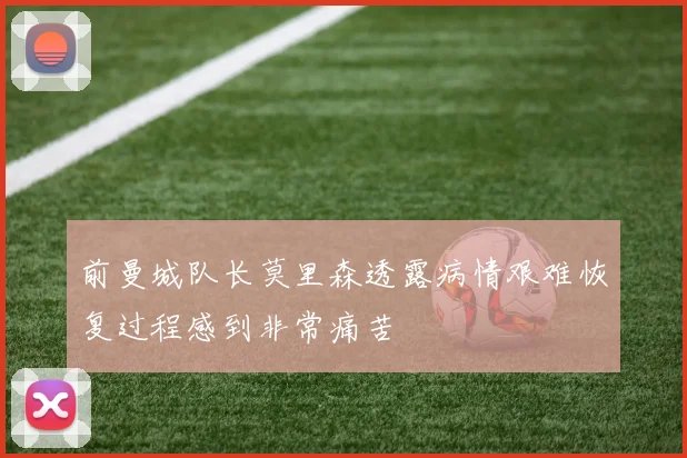 前曼城队长莫里森透露病情艰难恢复过程感到非常痛苦