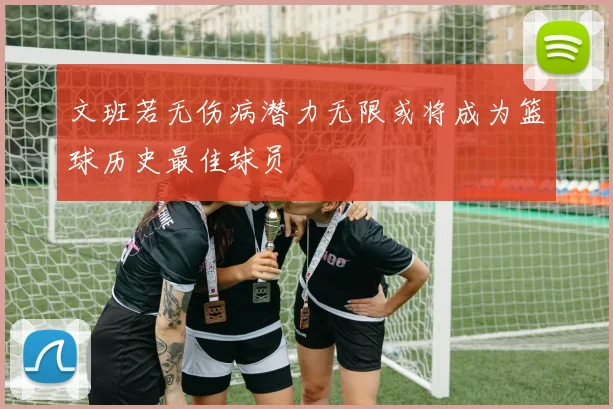 文班若无伤病潜力无限或将成为篮球历史最佳球员