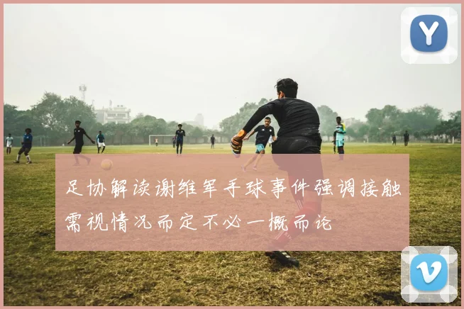 足协解读谢维军手球事件强调接触需视情况而定不必一概而论