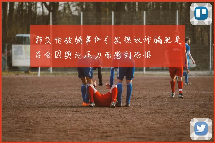 郭艾伦被骗事件引发热议诈骗犯是否会因舆论压力而感到恐惧