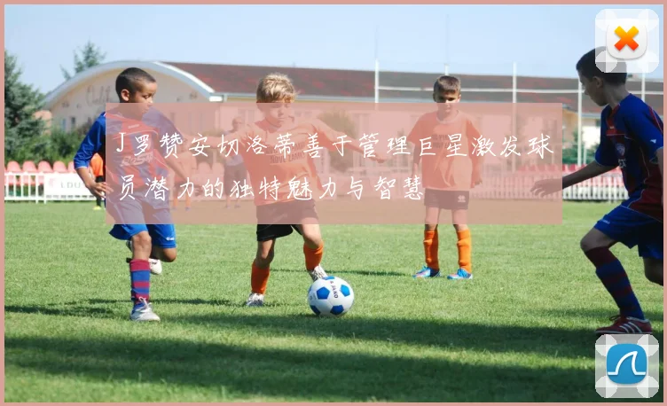 J罗赞安切洛蒂善于管理巨星激发球员潜力的独特魅力与智慧