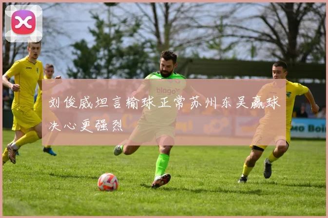 刘俊威坦言输球正常苏州东吴赢球决心更强烈
