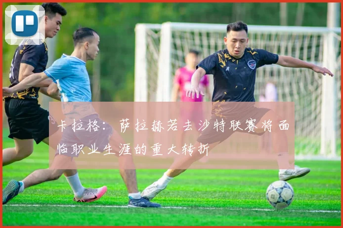 卡拉格：萨拉赫若去沙特联赛将面临职业生涯的重大转折