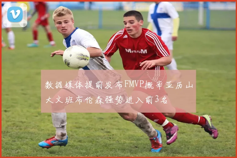 数据媒体提前发布FMVP概率亚历山大文班布伦森强势进入前3名