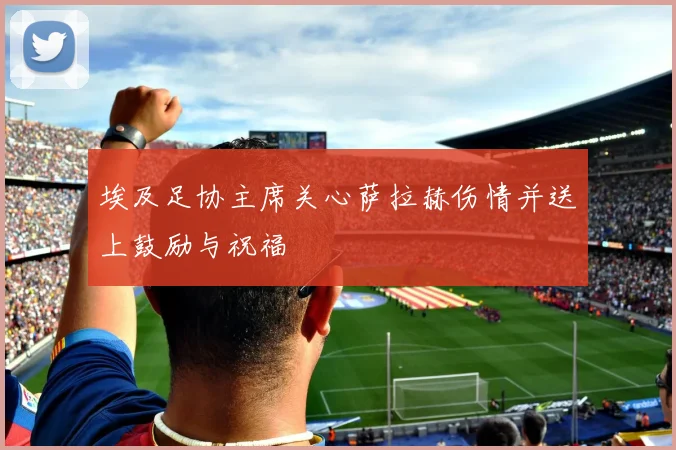 埃及足协主席关心萨拉赫伤情并送上鼓励与祝福