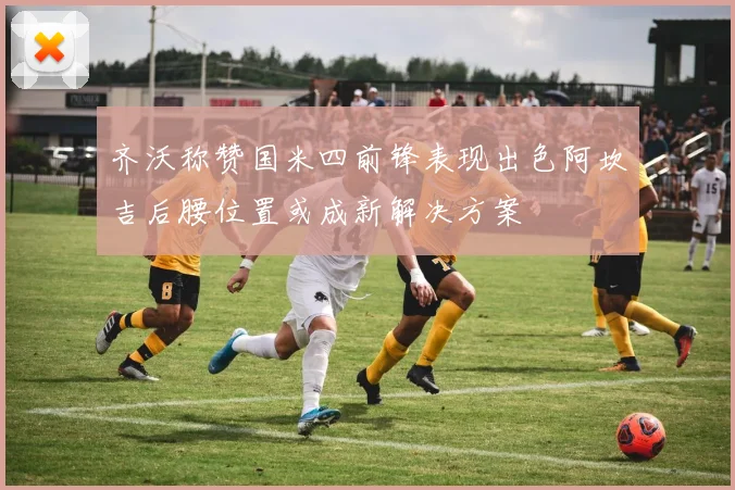 齐沃称赞国米四前锋表现出色阿坎吉后腰位置或成新解决方案