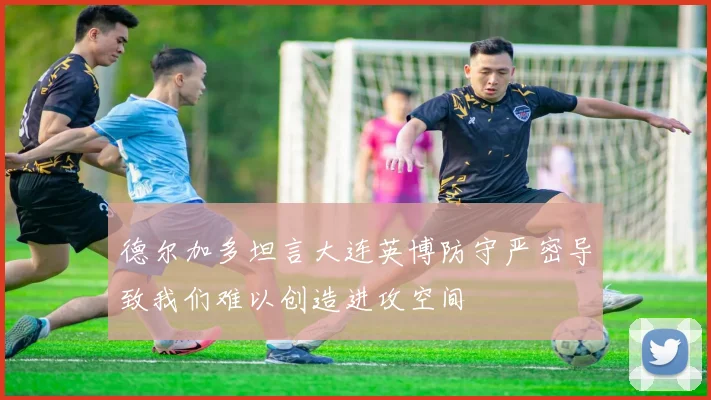 德尔加多坦言大连英博防守严密导致我们难以创造进攻空间