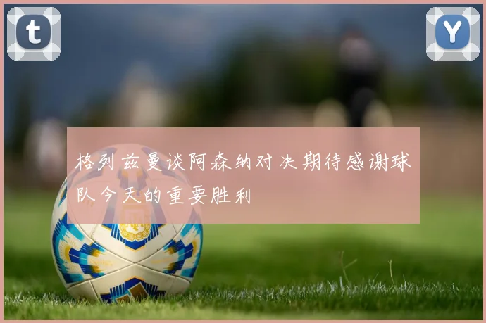 格列兹曼谈阿森纳对决期待感谢球队今天的重要胜利