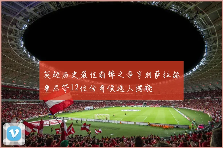 英超历史最佳前锋之争亨利萨拉赫鲁尼等12位传奇候选人揭晓