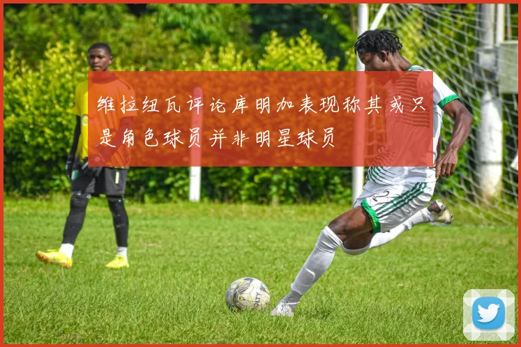 维拉纽瓦评论库明加表现称其或只是角色球员并非明星球员