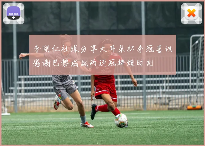 李刚仁社媒分享大耳朵杯夺冠喜讯感谢巴黎成就两连冠辉煌时刻