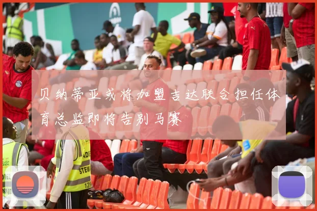 贝纳蒂亚或将加盟吉达联合担任体育总监即将告别马赛