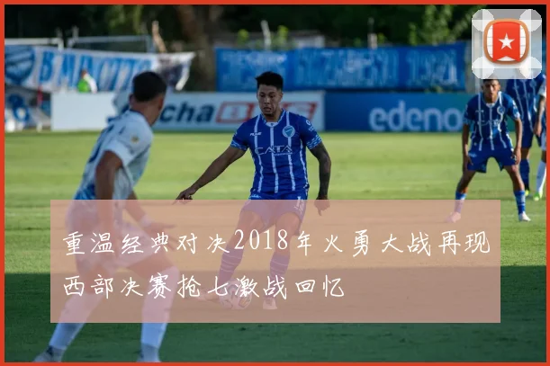 重温经典对决2018年火勇大战再现西部决赛抢七激战回忆