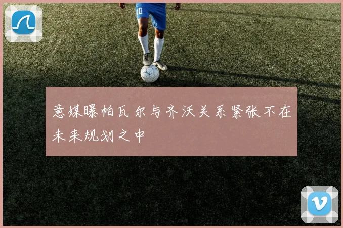 意媒曝帕瓦尔与齐沃关系紧张不在未来规划之中