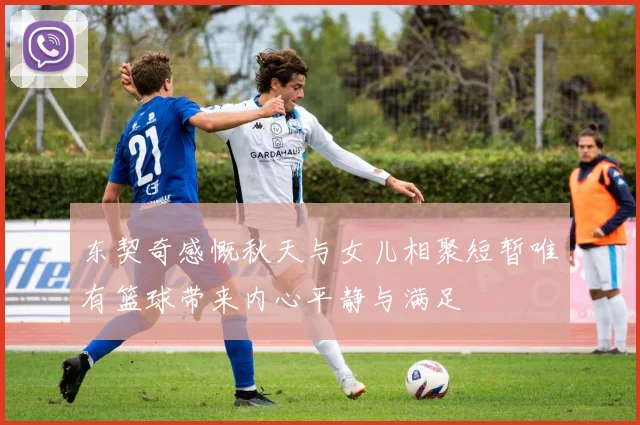 东契奇感慨秋天与女儿相聚短暂唯有篮球带来内心平静与满足