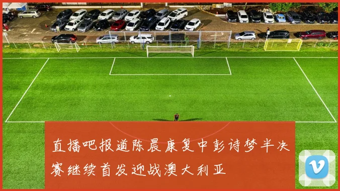 直播吧报道陈晨康复中彭诗梦半决赛继续首发迎战澳大利亚