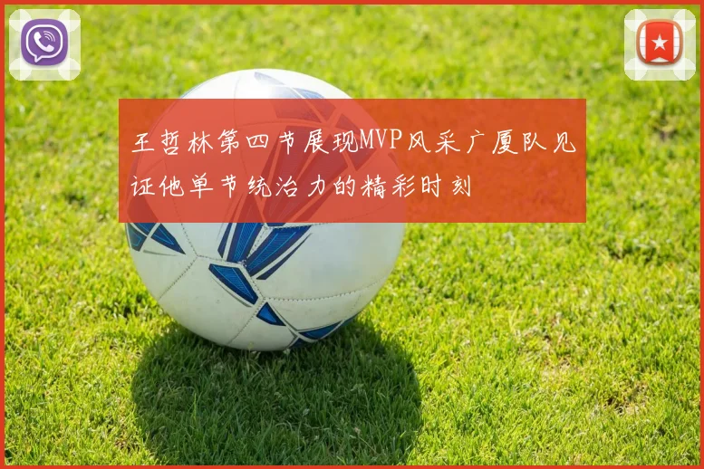 王哲林第四节展现MVP风采广厦队见证他单节统治力的精彩时刻
