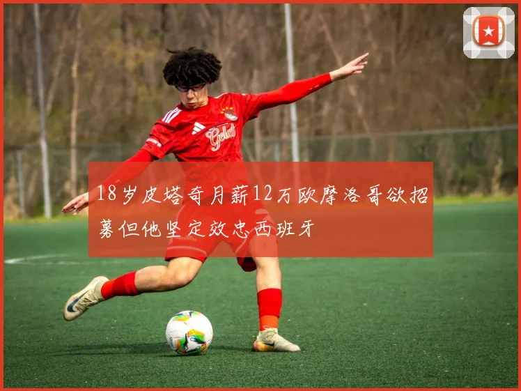 18岁皮塔奇月薪12万欧摩洛哥欲招募但他坚定效忠西班牙