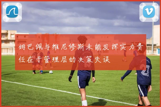 姆巴佩与维尼修斯未能发挥实力责任在于管理层的决策失误
