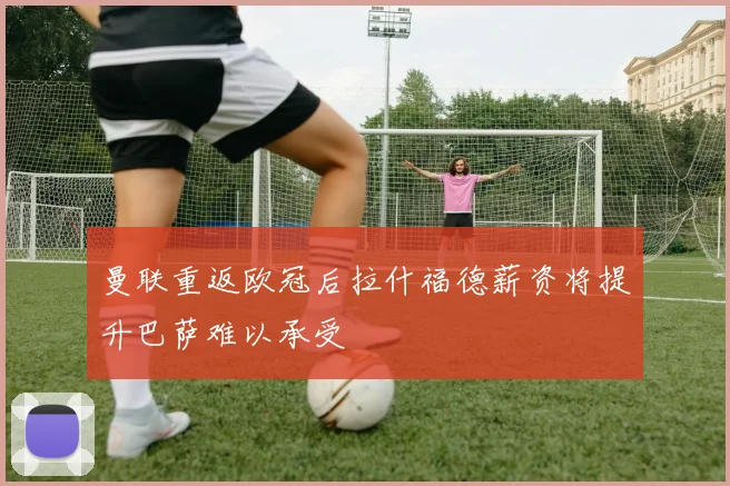 曼联重返欧冠后拉什福德薪资将提升巴萨难以承受